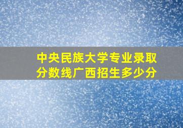 中央民族大学专业录取分数线广西招生多少分