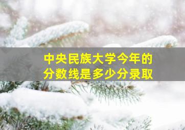 中央民族大学今年的分数线是多少分录取