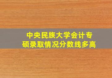 中央民族大学会计专硕录取情况分数线多高