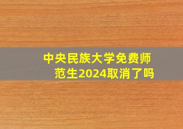 中央民族大学免费师范生2024取消了吗