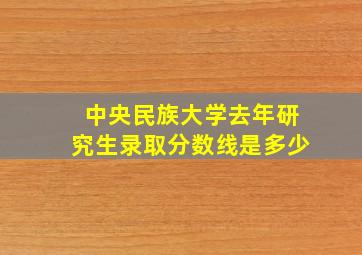 中央民族大学去年研究生录取分数线是多少