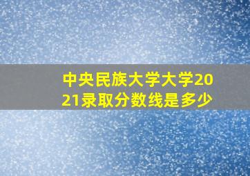 中央民族大学大学2021录取分数线是多少