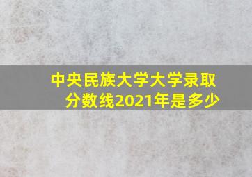 中央民族大学大学录取分数线2021年是多少