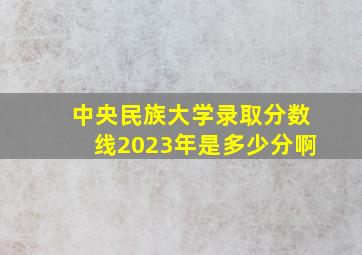 中央民族大学录取分数线2023年是多少分啊