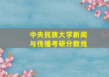 中央民族大学新闻与传播考研分数线