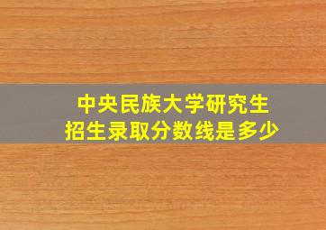 中央民族大学研究生招生录取分数线是多少