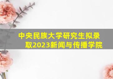 中央民族大学研究生拟录取2023新闻与传播学院