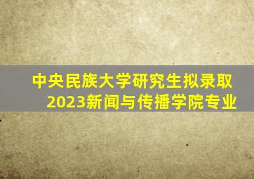 中央民族大学研究生拟录取2023新闻与传播学院专业