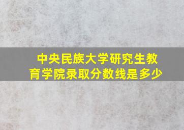 中央民族大学研究生教育学院录取分数线是多少