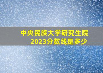 中央民族大学研究生院2023分数线是多少