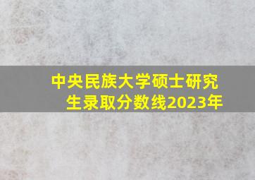 中央民族大学硕士研究生录取分数线2023年