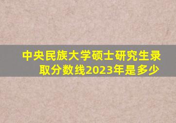 中央民族大学硕士研究生录取分数线2023年是多少