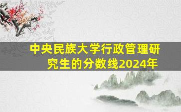 中央民族大学行政管理研究生的分数线2024年