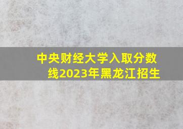 中央财经大学入取分数线2023年黑龙江招生