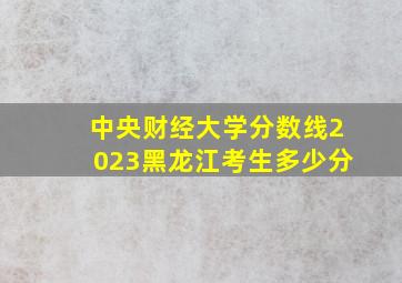 中央财经大学分数线2023黑龙江考生多少分