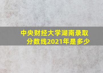 中央财经大学湖南录取分数线2021年是多少