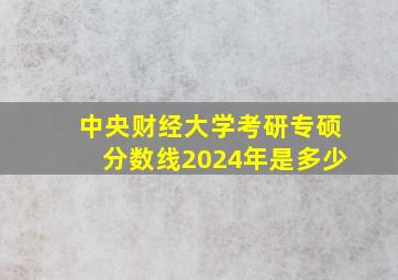 中央财经大学考研专硕分数线2024年是多少