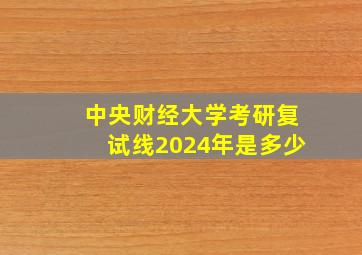 中央财经大学考研复试线2024年是多少