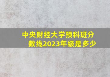 中央财经大学预科班分数线2023年级是多少