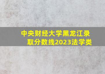 中央财经大学黑龙江录取分数线2023法学类