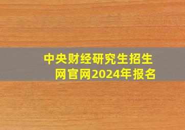 中央财经研究生招生网官网2024年报名