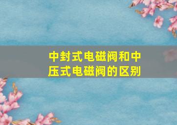 中封式电磁阀和中压式电磁阀的区别