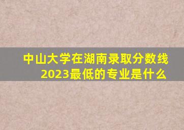 中山大学在湖南录取分数线2023最低的专业是什么