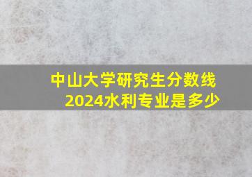 中山大学研究生分数线2024水利专业是多少