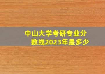 中山大学考研专业分数线2023年是多少