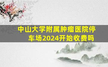 中山大学附属肿瘤医院停车场2024开始收费吗