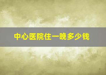 中心医院住一晚多少钱