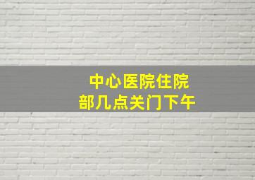 中心医院住院部几点关门下午