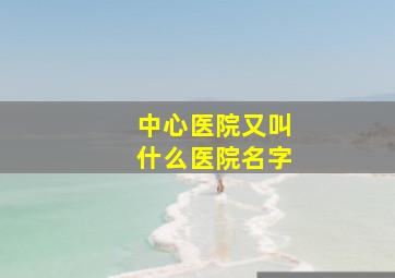 中心医院又叫什么医院名字