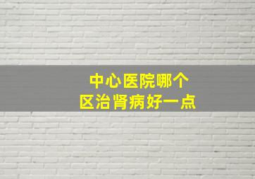 中心医院哪个区治肾病好一点