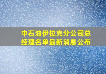 中石油伊拉克分公司总经理名单最新消息公布