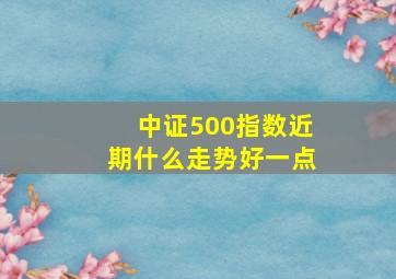 中证500指数近期什么走势好一点