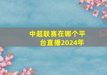 中超联赛在哪个平台直播2024年