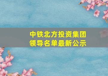 中铁北方投资集团领导名单最新公示