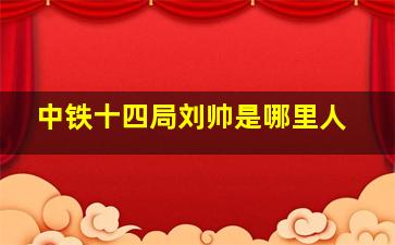 中铁十四局刘帅是哪里人