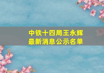 中铁十四局王永辉最新消息公示名单