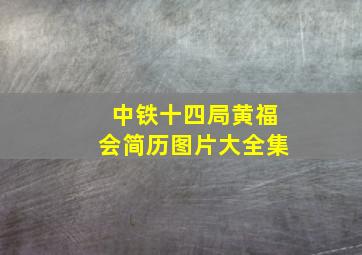 中铁十四局黄福会简历图片大全集