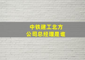 中铁建工北方公司总经理是谁