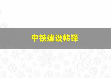 中铁建设韩锋