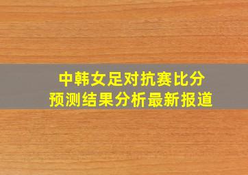 中韩女足对抗赛比分预测结果分析最新报道