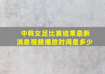 中韩女足比赛结果最新消息视频播放时间是多少