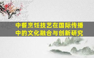 中餐烹饪技艺在国际传播中的文化融合与创新研究