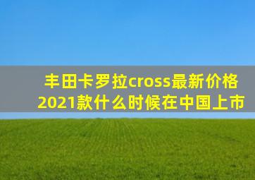 丰田卡罗拉cross最新价格2021款什么时候在中国上市