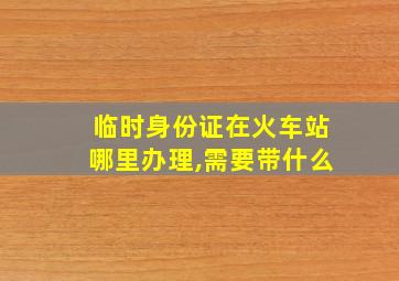 临时身份证在火车站哪里办理,需要带什么