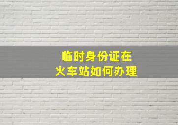 临时身份证在火车站如何办理