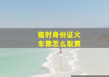 临时身份证火车票怎么取票